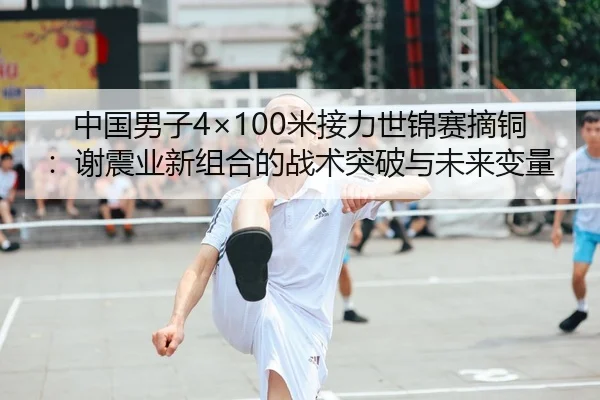 中国男子4×100米接力世锦赛摘铜：谢震业新组合的战术突破与未来变量